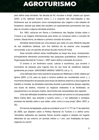 5
para definir essa atividade. Na década de 40, Hunziker e Krapf, citados por Ignara
(2003. p.12), definiam turismo como: […] o conjunto das inter-relações e dos
fenômenos que se produzem como consequências das viagens e das estadas de
forasteiros, sempre que delas não resultem um assentamento permanente nem que
eles se vinculem a alguma atividade produtiva.
Em 1963, reúne-se em Roma a Conferência das Nações Unidas sobre o
Turismo e as Viagens Internacionais para tentar um consenso sobre o conceito de
turismo. Dessa forma, se elabora o primeiro conceito de turismo:
Atividade desenvolvida por uma pessoa que visita um país diferente daquele
de sua residência habitual, com fins distintos do de exercer uma ocupação
remunerada, e por um período de tempo de pelo menos 24 horas
Esse conceito sofrerá várias modificações ao longo dos anos, incorporando,
principalmente elementos provenientes das pesquisas quantitativas. Atualmente a
Organização Mundial do Turismo – OMT assim define a atividade do turismo:
O turismo é um fenômeno social, cultural e econômico, que envolve o
movimento de pessoas para lugares fora do seu local de residência habitual,
geralmente por prazer. (NACIONES UNIDAS / UNWTO, s/d, p. 1).
Uma definição bem mais recente foi proposta por Mathieson e Wall, citados por
Ignara (2003. p.13), para os quais o turismo poderia ser considerado como: […]
movimento temporário de pessoas para locais de destinos externos a seus lugares de
trabalho e moradia, às atividades exercidas durante a permanência desses viajantes
nos locais de destino, incluindo os negócios realizados e as facilidades, os
equipamentos e os serviços criados, decorrentes das necessidades dos viajantes.
Uma das definições brasileiras mais conhecidas de turismo é a do pesquisador
Mario Carlos Beni, que entende o turismo como [...] “um elaborado e complexo
processo de decisão sobre o que visitar, onde, como e a que preço” (Beni, 2007, p.
35).
Em termos da legislação, pode-se considerar a Lei nº 11.771 de 17 de setembro
de 2008, que dispõem sobre a Política Nacional do Turismo e o define como:
“atividades realizadas por pessoas físicas durante viagens e estadas em lugares
diferentes do seu entorno um período inferior a 1 ano, com finalidades de lazer,
negócios ou outros”.
 