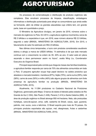 59
Os processos de comercialização e distribuição de produtos orgânicos são
complexos. Eles envolvem processos de limpeza, classificação, embalagens
informativas e distribuição pulverizada para atingir os consumidores que ainda estão
se formando, além de driblar os grandes atacadistas cujo critério tem, em grande
parte, base em quantidade e preço.
O Ministério da Agricultura divulgou, em janeiro de 2016, números sobre o
mercado de orgânicos no País. Em 2014, a agricultura orgânica movimentou cerca de
R$ 2 bilhões e a expectativa é que, em 2016, esse número alcance R$ 2,5 bilhões,
segundo o setor (BRASIL. MINISTÉRIO DA AGRICULTURA, 2016). Em 2015, o
faturamento do setor foi estimado em R$ 2,5 bilhões.
Nas últimas cinco temporadas, o lucro com produtos considerados saudáveis
dobrou e atingiu a marca de US$35 bilhões. “A estimativa é de que este mercado
continue com o crescimento na ordem de 35- 40% ao ano. O setor está em plena
ascensão e deve permanecer assim no futuro”, avalia Ming Liu, Coordenador
Executivo do Organics Brasil.
Principal responsável pela comida que chega às mesas das famílias brasileiras,
a agricultura familiar responde por cerca de 70% dos alimentos consumidos em todo
o País. O pequeno agricultor ocupa hoje papel decisivo na cadeia produtiva que
abastece o mercado brasileiro: mandioca (87%), feijão (70%), carne suína (59%), leite
(58%), carne de aves (50%) e milho (46%) são alguns grupos de alimentos com forte
presença da agricultura familiar na produção (BRASIL. MINISTÉRIO DA
AGRICULTURA, 2015).
Atualmente, há 11.084 produtores no Cadastro Nacional de Produtores
Orgânicos, gerenciado pelo Mapa. O banco de dados é liderado pelos estados do Rio
Grande do Sul (1.554), São Paulo (1.438), Paraná (1.414) e Santa Catarina (999). A
área de produção orgânica no Brasil abrange 950 mil hectares. Nela, são produzidas
hortaliças, cana-de-açúcar, arroz, café, castanha do Brasil, cacau, açaí, guaraná,
palmito, mel, sucos, ovos e laticínios. O Brasil exporta para mais de 76 países. Os
principais produtos exportados são açúcar, mel, oleaginosas, frutas e castanhas
(BRASIL. MINISTÉRIO DA AGRICULTURA, 2015).
 