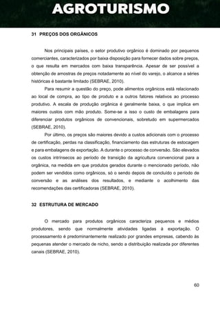 60
31 PREÇOS DOS ORGÂNICOS
Nos principais países, o setor produtivo orgânico é dominado por pequenos
comerciantes, caracterizados por baixa disposição para fornecer dados sobre preços,
o que resulta em mercados com baixa transparência. Apesar de ser possível a
obtenção de amostras de preços notadamente ao nível do varejo, o alcance a séries
históricas é bastante limitado (SEBRAE, 2010).
Para resumir a questão do preço, pode alimentos orgânicos está relacionado
ao local de compra, ao tipo de produto e a outros fatores relativos ao processo
produtivo. A escala de produção orgânica é geralmente baixa, o que implica em
maiores custos com mão produto. Some-se a isso o custo de embalagens para
diferenciar produtos orgânicos de convencionais, sobretudo em supermercados
(SEBRAE, 2010).
Por último, os preços são maiores devido a custos adicionais com o processo
de certificação, perdas na classificação, financiamento das estruturas de estocagem
e para embalagens de exportação. A durante o processo de conversão. São elevados
os custos intrínsecos ao período de transição da agricultura convencional para a
orgânica, na medida em que produtos gerados durante o mencionado período, não
podem ser vendidos como orgânicos, só o sendo depois de concluído o período de
conversão e as análises dos resultados, e mediante o acolhimento das
recomendações das certificadoras (SEBRAE, 2010).
32 ESTRUTURA DE MERCADO
O mercado para produtos orgânicos caracteriza pequenos e médios
produtores, sendo que normalmente atividades ligadas à exportação. O
processamento é predominantemente realizado por grandes empresas, cabendo às
pequenas atender o mercado de nicho, sendo a distribuição realizada por diferentes
canais (SEBRAE, 2010).
 