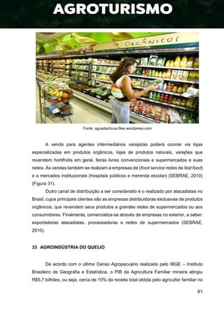 61
Fonte: aguadachuva.files.wordpress.com
A venda para agentes intermediários varejistas poderá ocorrer via lojas
especializadas em produtos orgânicos, lojas de produtos naturais, varejões que
revendem hortifrútis em geral, feiras livres convencionais e supermercados e suas
redes. As vendas também se realizam a empresas de (food service redes de fast food)
e a mercados institucionais (hospitais públicos e merenda escolar) (SEBRAE, 2010)
(Figura 31).
Outro canal de distribuição a ser considerado é o realizado por atacadistas no
Brasil, cujos principais clientes são as empresas distribuidoras exclusivas de produtos
orgânicos, que revendem seus produtos a grandes redes de supermercados ou aos
consumidores. Finalmente, comercializa-se através de empresas no exterior, a saber:
exportadoras atacadistas, processadoras e redes de supermercados (SEBRAE,
2010).
33 AGROINDÚSTRIA DO QUEIJO
De acordo com o último Censo Agropecuário realizado pelo IBGE – Instituto
Brasileiro de Geografia e Estatística, o PIB da Agricultura Familiar mineira atingiu
R$5,7 bilhões, ou seja, cerca de 10% da receita total obtida pelo agricultor familiar no
 
