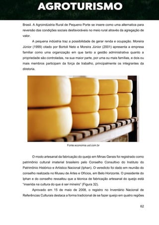 62
Brasil. A Agroindústria Rural de Pequeno Porte se insere como uma alternativa para
reversão das condições sociais desfavoráveis no meio rural através da agregação de
valor.
A pequena indústria traz a possibilidade de gerar renda e ocupação. Moreira
Júnior (1999) citado por Bortoli Neto e Moreira Júnior (2001) apresenta a empresa
familiar como uma organização em que tanto a gestão administrativa quanto a
propriedade são controladas, na sua maior parte, por uma ou mais famílias, e dois ou
mais membros participam da força de trabalho, principalmente os integrantes da
diretoria.
Fonte:economia.uol.com.br
O modo artesanal da fabricação do queijo em Minas Gerais foi registrado como
patrimônio cultural imaterial brasileiro pelo Conselho Consultivo do Instituto do
Patrimônio Histórico e Artístico Nacional (Iphan). O veredicto foi dado em reunião do
conselho realizada no Museu de Artes e Ofícios, em Belo Horizonte. O presidente do
Iphan e do conselho ressaltou que a técnica de fabricação artesanal do queijo está
“inserida na cultura do que é ser mineiro” (Figura 32).
Aprovado em 15 de maio de 2008, o registro no Inventário Nacional de
Referências Culturais destaca a forma tradicional de se fazer queijo em quatro regiões
 