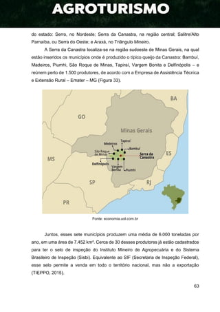 63
do estado: Serro, no Nordeste; Serra da Canastra, na região central; Salitre/Alto
Parnaíba, ou Serra do Oeste; e Araxá, no Triângulo Mineiro.
A Serra da Canastra localiza-se na região sudoeste de Minas Gerais, na qual
estão inseridos os municípios onde é produzido o típico queijo da Canastra: Bambuí,
Madeiros, Piumhi, São Roque de Minas, Tapiraí, Vargem Bonita e Delfinópolis – e
reúnem perto de 1.500 produtores, de acordo com a Empresa de Assistência Técnica
e Extensão Rural – Emater – MG (Figura 33).
Fonte: economia.uol.com.br
Juntos, esses sete municípios produzem uma média de 6.000 toneladas por
ano, em uma área de 7.452 km². Cerca de 30 desses produtores já estão cadastrados
para ter o selo de inspeção do Instituto Mineiro de Agropecuária e do Sistema
Brasileiro de Inspeção (Sisbi). Equivalente ao SIF (Secretaria de Inspeção Federal),
esse selo permite a venda em todo o território nacional, mas não a exportação
(TIEPPO, 2015).
 