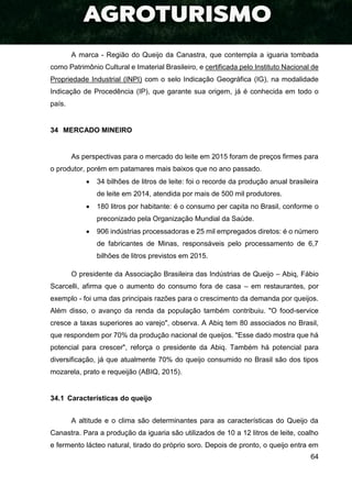 64
A marca - Região do Queijo da Canastra, que contempla a iguaria tombada
como Patrimônio Cultural e Imaterial Brasileiro, e certificada pelo Instituto Nacional de
Propriedade Industrial (INPI) com o selo Indicação Geográfica (IG), na modalidade
Indicação de Procedência (IP), que garante sua origem, já é conhecida em todo o
país.
34 MERCADO MINEIRO
As perspectivas para o mercado do leite em 2015 foram de preços firmes para
o produtor, porém em patamares mais baixos que no ano passado.
 34 bilhões de litros de leite: foi o recorde da produção anual brasileira
de leite em 2014, atendida por mais de 500 mil produtores.
 180 litros por habitante: é o consumo per capita no Brasil, conforme o
preconizado pela Organização Mundial da Saúde.
 906 indústrias processadoras e 25 mil empregados diretos: é o número
de fabricantes de Minas, responsáveis pelo processamento de 6,7
bilhões de litros previstos em 2015.
O presidente da Associação Brasileira das Indústrias de Queijo – Abiq, Fábio
Scarcelli, afirma que o aumento do consumo fora de casa – em restaurantes, por
exemplo - foi uma das principais razões para o crescimento da demanda por queijos.
Além disso, o avanço da renda da população também contribuiu. "O food-service
cresce a taxas superiores ao varejo", observa. A Abiq tem 80 associados no Brasil,
que respondem por 70% da produção nacional de queijos. "Esse dado mostra que há
potencial para crescer", reforça o presidente da Abiq. Também há potencial para
diversificação, já que atualmente 70% do queijo consumido no Brasil são dos tipos
mozarela, prato e requeijão (ABIQ, 2015).
34.1 Características do queijo
A altitude e o clima são determinantes para as características do Queijo da
Canastra. Para a produção da iguaria são utilizados de 10 a 12 litros de leite, coalho
e fermento lácteo natural, tirado do próprio soro. Depois de pronto, o queijo entra em
 