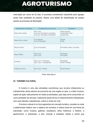 65
maturação por cerca de 22 dias. O processo considerado importante para agregar
ainda mais qualidade ao produto. Abaixo uma tabela de classificação de queijos
quanto ao processo de fabricação.
Fonte: www.abiq.co
35 TURISMO CULTURAL
O turismo é uma das atividades econômicas que envolve diretamente ou
indiretamente vários setores da economia de uma região ou país, e o fator humano,
sujeito da ação, está presente em todas as atividades, quer seja como consumidor ou
como prestador de serviços, implicando dessa forma no relacionamento interpessoal,
com suas atitudes, experiências, cultura e modo de viver.
O turismo cultural é um dos segmentos do mercado turístico, consiste na visita
a determinado destino com o objetivo de conhecer a cultura local em sua forma de
expressão, como museus, galerias, arquitetura, sítios históricos, o folclore, a
gastronomia, o artesanato, a arte, crenças e tradições, festas e outros que
 