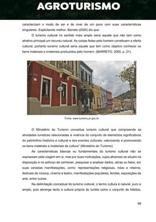 66
caracterizam o modo de ser e de viver de um povo com suas características
singulares. Explicitando melhor, Barreto (2000) diz que:
O turismo cultural no sentido mais amplo seria aquele que não tem como
atrativo principal um recurso natural. As coisas feitas pelo homem constituem a oferta
cultural, portanto turismo cultural seria aquele que tem como objetivo conhecer os
bens materiais e imateriais produzidos pelo homem. (BARRETO, 2000, p. 21).
Fonte: www.turismo.pr.gov.br
O Ministério do Turismo conceitua turismo cultural que compreende as
atividades turísticas relacionadas à vivência do conjunto de elementos significativos
do patrimônio histórico e cultural e dos eventos culturais, valorizando e promovendo
os bens materiais e imateriais da cultura” (Ministério do Turismo).
As características básicas ou fundamentais do turismo cultural não se
expressam pela viagem em si, mas por suas motivações, cujos alicerces se situam na
disposição e no esforço de conhecer, pesquisar e analisar dados, obras ou fatos, em
suas variadas manifestações, como: representações religiosas, rotas e roteiros,
festivais de música, cinema e teatro, manifestações populares, lendas, exposições de
arte, entre outras.
Na delimitação conceitual do turismo cultural, o termo cultura é natural, puro e
amplo, pois abrange tanto a cultura própria do turista como o conjunto de hábitos,
 