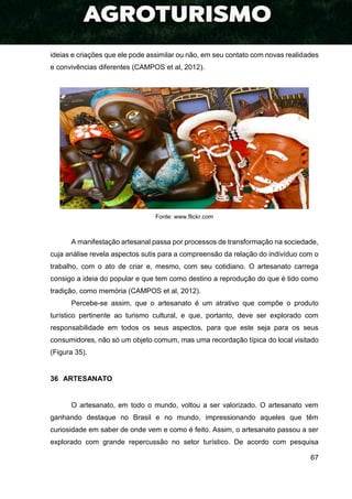 67
ideias e criações que ele pode assimilar ou não, em seu contato com novas realidades
e convivências diferentes (CAMPOS et al, 2012).
Fonte: www.flickr.com
A manifestação artesanal passa por processos de transformação na sociedade,
cuja análise revela aspectos sutis para a compreensão da relação do indivíduo com o
trabalho, com o ato de criar e, mesmo, com seu cotidiano. O artesanato carrega
consigo a ideia do popular e que tem como destino a reprodução do que é tido como
tradição, como memória (CAMPOS et al, 2012).
Percebe-se assim, que o artesanato é um atrativo que compõe o produto
turístico pertinente ao turismo cultural, e que, portanto, deve ser explorado com
responsabilidade em todos os seus aspectos, para que este seja para os seus
consumidores, não só um objeto comum, mas uma recordação típica do local visitado
(Figura 35).
36 ARTESANATO
O artesanato, em todo o mundo, voltou a ser valorizado. O artesanato vem
ganhando destaque no Brasil e no mundo, impressionando aqueles que têm
curiosidade em saber de onde vem e como é feito. Assim, o artesanato passou a ser
explorado com grande repercussão no setor turístico. De acordo com pesquisa
 