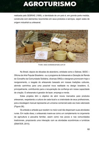 68
realizada pelo SEBRAE (1999), a identidade de um país é, em grande parte medida,
construída com elementos recorrentes em seus produtos e serviços, sejam estes de
origem industrial ou artesanal.
Fonte: www.nordestecerrado.com.br
No Brasil, depois de décadas de abandono, entidade como o Sebrae, SESC –
Oficina de Arte Popular Brasileira - ou o programa de Artesanato e Geração de Renda
do Conselho da Comunidade Solidária, diversas ONGs e designers promovem hoje o
revigoramento, o resgate do artesanato baseado em nossas tradições culturais,
abrindo caminhos para uma possível nova realidade no design brasileiro. E,
principalmente, contribuindo para a recuperação da confiança em nossa capacidade
de criação. O artesanato é gerador de lazer, emprego e renda.
Estes projetos têm o objetivo de abrir novos mercados para produtos
artesanais, respeitando a cultura de cada local e a criatividade de seus profissionais,
pois a tecelagem manual representa um universo comercial cada vez mais valorizado
(Figura 36).
Os artesão e artesãs que residem no meio rural não dispensam suas atividades
rurais. Em razão disso, o artesanato insere-se como um complemento no orçamento
da agricultura e pecuária familiar, assim como nos povos e nas comunidades
tradicionais, propiciando uma interação com as atividades econômicas e turísticas
(EMATER, 2015).
 