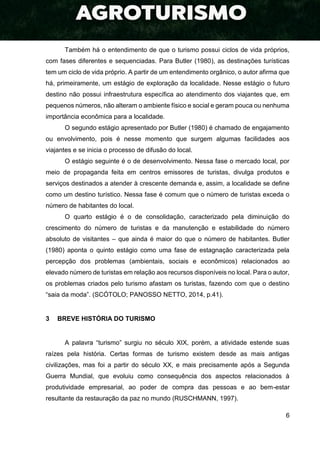 6
Também há o entendimento de que o turismo possui ciclos de vida próprios,
com fases diferentes e sequenciadas. Para Butler (1980), as destinações turísticas
tem um ciclo de vida próprio. A partir de um entendimento orgânico, o autor afirma que
há, primeiramente, um estágio de exploração da localidade. Nesse estágio o futuro
destino não possui infraestrutura específica ao atendimento dos viajantes que, em
pequenos números, não alteram o ambiente físico e social e geram pouca ou nenhuma
importância econômica para a localidade.
O segundo estágio apresentado por Butler (1980) é chamado de engajamento
ou envolvimento, pois é nesse momento que surgem algumas facilidades aos
viajantes e se inicia o processo de difusão do local.
O estágio seguinte é o de desenvolvimento. Nessa fase o mercado local, por
meio de propaganda feita em centros emissores de turistas, divulga produtos e
serviços destinados a atender à crescente demanda e, assim, a localidade se define
como um destino turístico. Nessa fase é comum que o número de turistas exceda o
número de habitantes do local.
O quarto estágio é o de consolidação, caracterizado pela diminuição do
crescimento do número de turistas e da manutenção e estabilidade do número
absoluto de visitantes – que ainda é maior do que o número de habitantes. Butler
(1980) aponta o quinto estágio como uma fase de estagnação caracterizada pela
percepção dos problemas (ambientais, sociais e econômicos) relacionados ao
elevado número de turistas em relação aos recursos disponíveis no local. Para o autor,
os problemas criados pelo turismo afastam os turistas, fazendo com que o destino
“saia da moda”. (SCÓTOLO; PANOSSO NETTO, 2014, p.41).
3 BREVE HISTÓRIA DO TURISMO
A palavra “turismo” surgiu no século XIX, porém, a atividade estende suas
raízes pela história. Certas formas de turismo existem desde as mais antigas
civilizações, mas foi a partir do século XX, e mais precisamente após a Segunda
Guerra Mundial, que evoluiu como consequência dos aspectos relacionados à
produtividade empresarial, ao poder de compra das pessoas e ao bem-estar
resultante da restauração da paz no mundo (RUSCHMANN, 1997).
 