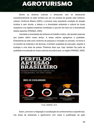 69
Dentre os atrativos culturais o artesanato vem se destacando
consideravelmente no setor turístico por ser um produto de grande valor histórico-
cultural. Conforme Ribeiro (2003), a primeira mais importante condição de atração
turística é sem dúvida, a beleza e a diversidade ambiental e cultural de locais
receptivos e as regiões brasileiras manifestam o que tem de mais rico e diversificado
destes aspectos (FRANÇA, 2005).
Liberdade e diversidade são atributos do trabalho criativo, são também palavras
que podem definir nosso tempo. A esses valores agregamos a qualidade.
Entendendo-se está como sinônimo de pesquisa e inovação no conceito, na forma e
na escolha de materiais e de técnicas, é também qualidade de execução, respeito à
ecologia e uma dose de poesia. Podemos dizer que, hoje, também faz parte da
qualidade uma atenção às raízes culturais do próprio país, ou região (FRANÇA, 2005).
Fonte: SEBRAE, 2014
Assim, promover a integração e socialização de conhecimentos e experiências,
nas áreas de artesanato e agroturismo com vistas à qualificação da ação
 