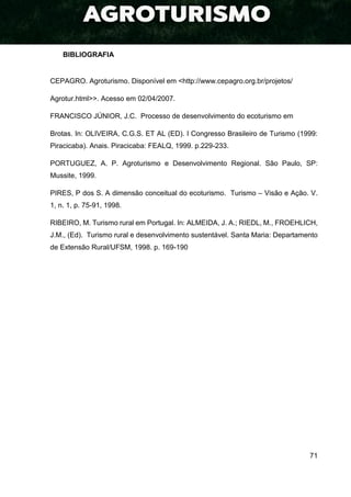 71
BIBLIOGRAFIA
CEPAGRO. Agroturismo. Disponível em <http://www.cepagro.org.br/projetos/
Agrotur.html>>. Acesso em 02/04/2007.
FRANCISCO JÚNIOR, J.C. Processo de desenvolvimento do ecoturismo em
Brotas. In: OLIVEIRA, C.G.S. ET AL (ED). I Congresso Brasileiro de Turismo (1999:
Piracicaba). Anais. Piracicaba: FEALQ, 1999. p.229-233.
PORTUGUEZ, A. P. Agroturismo e Desenvolvimento Regional. São Paulo, SP:
Mussite, 1999.
PIRES, P dos S. A dimensão conceitual do ecoturismo. Turismo – Visão e Ação. V.
1, n. 1, p. 75-91, 1998.
RIBEIRO, M. Turismo rural em Portugal. In: ALMEIDA, J. A.; RIEDL, M., FROEHLICH,
J.M., (Ed). Turismo rural e desenvolvimento sustentável. Santa Maria: Departamento
de Extensão Rural/UFSM, 1998. p. 169-190
 