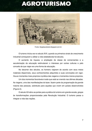 7
Fonte: blogdeacebedo.blogspot.com.br
O turismo iniciou-se no século XVII, quando os primeiros sinais de crescimento
industrial começaram a afetar a vida estabelecida há séculos.
O aumento da riqueza, a ampliação da classe de comerciantes e a
secularização da educação estimularam o interesse por outras culturas e pelo
conceito de que viajar era uma forma de educação.
No decorrer dos séculos, os homens viajaram de acordo com seus meios
materiais disponíveis, seus conhecimentos adquiridos e suas convicções em vigor.
Houve momentos mais propícios à prática das viagens e momentos menos propícios.
Um dos momentos favoráveis é este que está se vivendo nas últimas décadas.
As viagens, uma das manifestações do lazer, fazem parte da programação da grande
maioria das pessoas, sobretudo para aquelas que vivem em países desenvolvidos
(Figura 2).
O século XX abriu as portas para a prática do turismo em grande escala, graças
às transformações proporcionadas pela Revolução Industrial. O turismo passa a
integrar a vida das nações.
 