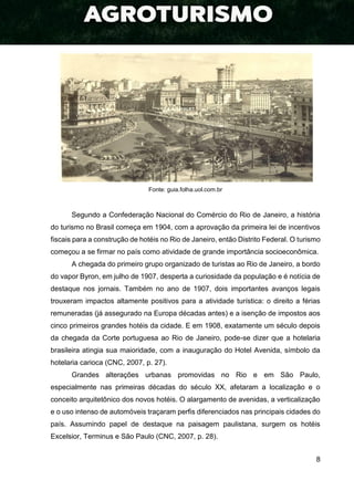 8
Fonte: guia.folha.uol.com.br
Segundo a Confederação Nacional do Comércio do Rio de Janeiro, a história
do turismo no Brasil começa em 1904, com a aprovação da primeira lei de incentivos
fiscais para a construção de hotéis no Rio de Janeiro, então Distrito Federal. O turismo
começou a se firmar no país como atividade de grande importância socioeconômica.
A chegada do primeiro grupo organizado de turistas ao Rio de Janeiro, a bordo
do vapor Byron, em julho de 1907, desperta a curiosidade da população e é notícia de
destaque nos jornais. Também no ano de 1907, dois importantes avanços legais
trouxeram impactos altamente positivos para a atividade turística: o direito a férias
remuneradas (já assegurado na Europa décadas antes) e a isenção de impostos aos
cinco primeiros grandes hotéis da cidade. E em 1908, exatamente um século depois
da chegada da Corte portuguesa ao Rio de Janeiro, pode-se dizer que a hotelaria
brasileira atingia sua maioridade, com a inauguração do Hotel Avenida, símbolo da
hotelaria carioca (CNC, 2007, p. 27).
Grandes alterações urbanas promovidas no Rio e em São Paulo,
especialmente nas primeiras décadas do século XX, afetaram a localização e o
conceito arquitetônico dos novos hotéis. O alargamento de avenidas, a verticalização
e o uso intenso de automóveis traçaram perfis diferenciados nas principais cidades do
país. Assumindo papel de destaque na paisagem paulistana, surgem os hotéis
Excelsior, Terminus e São Paulo (CNC, 2007, p. 28).
 