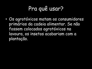 Pra quê usar?Os agrotóxicos matam os consumidores primários da cadeia alimentar. Se não fossem colocados agrotóxicos na lavoura, os insetos acabariam com a plantação.