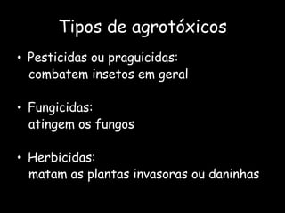 Tipos de agrotóxicosPesticidas ou praguicidas:  combatem insetos em geralFungicidas:   atingem os fungos Herbicidas:  matam as plantas invasoras ou daninhas 
