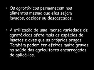 Os agrotóxicos permanecem nos alimentos mesmo que eles sejam lavados, cozidos ou descascados.A utilização de uma imensa variedade de agrotóxicos afeta mais as espécies de insetos e aves que as próprias pragas.  Também podem ter efeitos muito graves na saúde dos agricultores encarregados de aplicá-los.