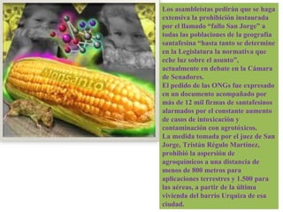 Los asambleístas pedirán que se haga extensiva la prohibición instaurada por el llamado “fallo San Jorge” a todas las poblaciones de la geografía santafesina “hasta tanto se determine en la Legislatura la normativa que eche luz sobre el asunto”, actualmente en debate en la Cámara de Senadores. El pedido de las ONGs fue expresado en un documento acompañado por más de 12 mil firmas de santafesinos alarmados por el constante aumento de casos de intoxicación y contaminación con agrotóxicos.  La medida tomada por el juez de San Jorge, Tristán Régulo Martínez, prohibió la aspersión de agroquímicos a una distancia de menos de 800 metros para aplicaciones terrestres y 1.500 para las aéreas, a partir de la última vivienda del barrio Urquiza de esa ciudad. 