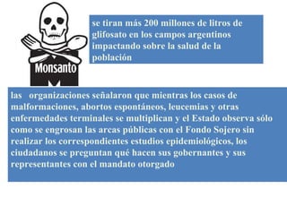 se tiran más 200 millones de litros de glifosato en los campos argentinos impactando sobre la salud de la población las  organizaciones señalaron que mientras los casos de malformaciones, abortos espontáneos, leucemias y otras enfermedades terminales se multiplican y el Estado observa sólo como se engrosan las arcas públicas con el Fondo Sojero sin realizar los correspondientes estudios epidemiológicos, los ciudadanos se preguntan qué hacen sus gobernantes y sus representantes con el mandato otorgado 