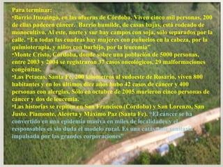 Para terminar:  Barrio Ituzaingó, en las afueras de Córdoba. Viven cinco mil personas, 200 de ellas padecen cáncer.  Barrio humilde, de casas bajas, está rodeado de monocultivo. Al este, norte y sur hay campos con soja, sólo separados por la calle. “En todas las cuadras hay mujeres con pañuelos en la cabeza, por la quimioterapia, y niños con barbijo, por la leucemia” Monte Cristo, Córdoba, donde sobre una población de 5000 personas, entre 2003 y 2004 se registraron 37 casos oncológicos, 29 malformaciones congénitas. Las Petacas, Santa Fe, 200 kilómetros al sudoeste de Rosario, viven 800 habitantes y en los últimos diez años hubo 42 casos de cáncer y 400 personas con alergias. Sólo en octubre de 2005 murieron cinco personas de cáncer y dos de leucemia. Las historias se repiten en San Francisco (Córdoba) y San Lorenzo, San Justo, Piamonte, Alcorta y Máximo Paz (Santa Fe).  “El cáncer se ha convertido en una epidemia masiva en miles de localidades y el responsables es sin duda el modelo rural. Es una catástrofe sanitaria impulsada por las grandes corporaciones” 