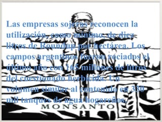 Las empresas sojeras reconocen la utilización, como mínimo, de diez litros de Roundup por hectárea. Los campos argentinos fueron rociados el último año con 165 millones de litros del cuestionado herbicida. Un volumen similar al contenido en 330 mil tanques de agua hogareños.  