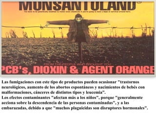 Las fumigaciones con este tipo de productos pueden ocasionar "trastornos neurológicos, aumento de los abortos espontáneos y nacimientos de bebés con malformaciones, cánceres de distintos tipos y leucemia”. Los efectos contaminantes "afectan más a los niños", porque "generalmente acciona sobre la descendencia de las personas contaminadas", y a las embarazadas, debido a que "muchos plaguicidas son disruptores hormonales". 