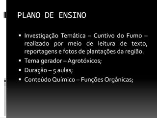 PLANO DE ENSINO
 Investigação Temática – Cuntivo do Fumo –
realizado por meio de leitura de texto,
reportagens e fotos de plantações da região.
 Tema gerador – Agrotóxicos;
 Duração – 5 aulas;
 Conteúdo Químico – Funções Orgânicas;
 