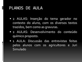 PLANOS DE AULA
 2 AULAS: Inserção do tema gerador no
contexto do aluno, com os diversos textos
trazidos, bem como as gravuras.
 2 AULAS: Desenvolvimento do conteúdo
químico proposto.
 1 AULA: Discussão das entrevistas feitas
pelos alunos com os agricultores e Juri
Simulado
 