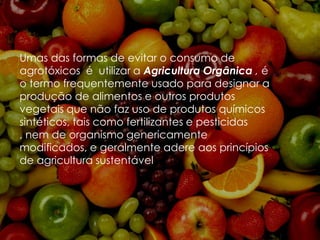 Umas das formas de evitar o consumo de
agrotóxicos é utilizar a Agricultura Orgânica , é
o termo frequentemente usado para designar a
produção de alimentos e outros produtos
vegetais que não faz uso de produtos químicos
sintéticos, tais como fertilizantes e pesticidas
, nem de organismo genericamente
modificados, e geralmente adere aos princípios
de agricultura sustentável .

 