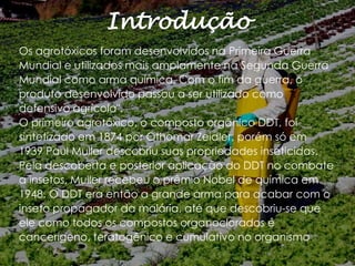 Introdução
Os agrotóxicos foram desenvolvidos na Primeira Guerra
Mundial e utilizados mais amplamente na Segunda Guerra
Mundial como arma química. Com o fim da guerra, o
produto desenvolvido passou a ser utilizado como
defensivo agrícola".
O primeiro agrotóxico, o composto orgânico DDT, foi
sintetizado em 1874 por Othomar Zeidler, porém só em
1939 Paul Muller descobriu suas propriedades inseticidas.
Pela descoberta e posterior aplicação do DDT no combate
a insetos, Muller recebeu o prêmio Nobel de química em
1948. O DDT era então a grande arma para acabar com o
inseto propagador da malária, até que descobriu-se que
ele como todos os compostos organoclorados é
cancerígeno, teratogênico e cumulativo no organismo.

 