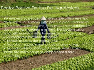 Pontos Positivo Do Uso De Agrotóxicos
A empresa ou pequena empresa que utilizar esse tipo
de química irá ter maior lucro.pois sua produtividade irá
aumentar,pelo fato de matar os insetos a probabilidade
dos alimentos morrerem é mínima ·Eles podem salvar
vidas, eliminando insetos transmissores de doenças;
·Aumentam a provisão alimentar;
·Elevam os lucros dos agricultores;
·Trabalham rápido e melhor que as alternativas;
·Quando utilizado adequadamente, seus riscos a
saúde são muito baixos se comparados a seus
benefícios;

 