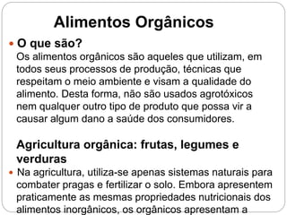  O que são?
Os alimentos orgânicos são aqueles que utilizam, em
todos seus processos de produção, técnicas que
respeitam o meio ambiente e visam a qualidade do
alimento. Desta forma, não são usados agrotóxicos
nem qualquer outro tipo de produto que possa vir a
causar algum dano a saúde dos consumidores.
Agricultura orgânica: frutas, legumes e
verduras
 Na agricultura, utiliza-se apenas sistemas naturais para
combater pragas e fertilizar o solo. Embora apresentem
praticamente as mesmas propriedades nutricionais dos
alimentos inorgânicos, os orgânicos apresentam a
Alimentos Orgânicos
 