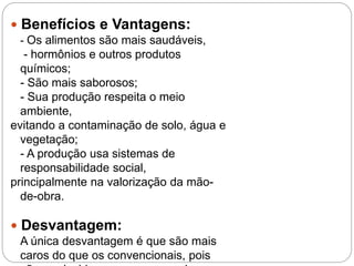  Benefícios e Vantagens:
- Os alimentos são mais saudáveis,
- hormônios e outros produtos
químicos;
- São mais saborosos;
- Sua produção respeita o meio
ambiente,
evitando a contaminação de solo, água e
vegetação;
- A produção usa sistemas de
responsabilidade social,
principalmente na valorização da mão-
de-obra.
 Desvantagem:
A única desvantagem é que são mais
caros do que os convencionais, pois
 