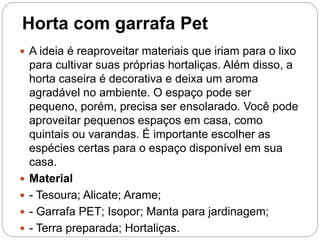 Horta com garrafa Pet
 A ideia é reaproveitar materiais que iriam para o lixo
para cultivar suas próprias hortaliças. Além disso, a
horta caseira é decorativa e deixa um aroma
agradável no ambiente. O espaço pode ser
pequeno, porém, precisa ser ensolarado. Você pode
aproveitar pequenos espaços em casa, como
quintais ou varandas. É importante escolher as
espécies certas para o espaço disponível em sua
casa.
 Material
 - Tesoura; Alicate; Arame;
 - Garrafa PET; Isopor; Manta para jardinagem;
 - Terra preparada; Hortaliças.
 