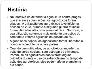 História
 Na tentativa de defender a agricultura contra pragas
que atacam as plantações, os agrotóxicos foram
criados. A utilização dos agrotóxicos teve início na
década de 20 e, durante a segunda guerra mundial
foram utilizados até como arma química. No Brasil, a
sua utilização se tornou mais evidente em ações de
combate a vetores agrícolas na década de 60.
 Alguns anos depois, os agricultores foram liberados a
comprar o produto de outros países.
 Quando bem utilizados, os agrotóxicos impedem a
ação de seres nocivos, sem estragar os alimentos.
Porém, se os agricultores não tiverem alguns
cuidados durante o uso ou extrapolarem no tempo de
ação dos agrotóxicos, eles podem afetar o ambiente
e a saúde.
 