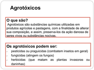 Agrotóxicos
O que são?
Agrotóxicos são substâncias químicas utilizadas em
produtos agrícolas e pastagens, com a finalidade de alterar
sua composição, e assim, preserva-los da ação danosa de
seres vivos ou substâncias nocivas.
Os agrotóxicos podem ser:
 pesticidas ou praguicidas (combatem insetos em geral)
 fungicidas (atingem os fungos)
 herbicidas (que matam as plantas invasoras ou
daninhas)
 