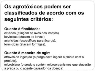 Os agrotóxicos podem ser
classificados de acordo com os
seguintes critérios:
Quanto à finalidade:
ovicidas (atingem os ovos dos insetos),
larvicidas (atacam as larvas),
acaricidas (específicos para ácaros),
formicidas (atacam formigas).
Quanto à maneira de agir:
através de ingestão (a praga deve ingerir a planta com o
produto),
microbiano (o produto contém microorganismos que atacarão
a praga ou o agente causador da doença)
 