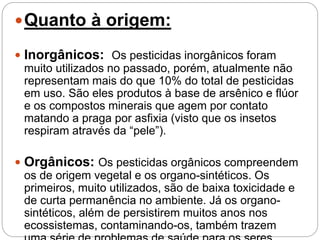 Quanto à origem:
 Inorgânicos: Os pesticidas inorgânicos foram
muito utilizados no passado, porém, atualmente não
representam mais do que 10% do total de pesticidas
em uso. São eles produtos à base de arsênico e flúor
e os compostos minerais que agem por contato
matando a praga por asfixia (visto que os insetos
respiram através da “pele”).
 Orgânicos: Os pesticidas orgânicos compreendem
os de origem vegetal e os organo-sintéticos. Os
primeiros, muito utilizados, são de baixa toxicidade e
de curta permanência no ambiente. Já os organo-
sintéticos, além de persistirem muitos anos nos
ecossistemas, contaminando-os, também trazem
 