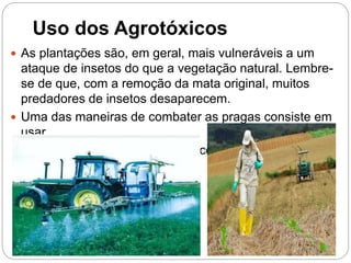 Uso dos Agrotóxicos
 As plantações são, em geral, mais vulneráveis a um
ataque de insetos do que a vegetação natural. Lembre-
se de que, com a remoção da mata original, muitos
predadores de insetos desaparecem.
 Uma das maneiras de combater as pragas consiste em
usar
agrotóxicos ou defensivos agrícolas.
 
