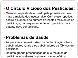 O Círculo Vicioso dos Pesticidas:
 Quando um pesticida é usado pela primeira vez, ele
mata a maioria dos insetos-alvo. Com o uso repetido,
ocorre o aumento do número de insetos resistentes ao
pesticida, e, consequentemente, um pesticida mais
potente deve ser aplicado.
Problemas de Saúde
 As pessoas com maior risco de contaminação são os
trabalhadores rurais e os trabalhadores de fábricas de
pesticidas.
 Há uma grande preocupação de que resíduos de
pesticidas nos alimentos possam causar efeitos
 