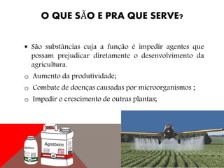 O QUE SÃO E PRA QUE SERVE?
 São substâncias cuja a função é impedir agentes que
possam prejudicar diretamente o desenvolvimento da
agricultura.
o Aumento da produtividade;
o Combate de doenças causadas por microorganismos ;
o Impedir o crescimento de outras plantas;
 