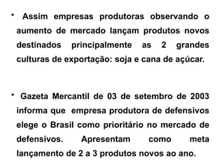 • Assim empresas produtoras observando o
aumento de mercado lançam produtos novos
destinados principalmente as 2 grandes
culturas de exportação: soja e cana de açúcar.
• Gazeta Mercantil de 03 de setembro de 2003
informa que empresa produtora de defensivos
elege o Brasil como prioritário no mercado de
defensivos. Apresentam como meta
lançamento de 2 a 3 produtos novos ao ano.
 
