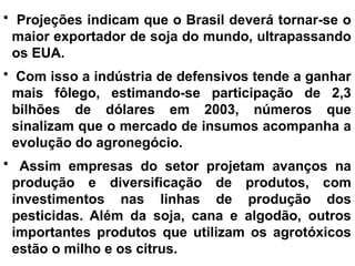 • Projeções indicam que o Brasil deverá tornar-se o
maior exportador de soja do mundo, ultrapassando
os EUA.
• Com isso a indústria de defensivos tende a ganhar
mais fôlego, estimando-se participação de 2,3
bilhões de dólares em 2003, números que
sinalizam que o mercado de insumos acompanha a
evolução do agronegócio.
• Assim empresas do setor projetam avanços na
produção e diversificação de produtos, com
investimentos nas linhas de produção dos
pesticidas. Além da soja, cana e algodão, outros
importantes produtos que utilizam os agrotóxicos
estão o milho e os citrus.
 