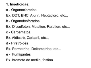 1. Inseticidas:
a - Organoclorados
Ex. DDT, BHC, Aldrin, Heptacloro, etc...
b - Organofosforados
Ex. Dissulfoton, Malation, Paration, etc...
c - Carbamatos
Ex. Aldicarb, Carbaril, etc...
d - Piretróides
Ex. Permetrina, Deltametrina, etc...
e - Fumigantes
Ex. brometo de metila, fosfina
 