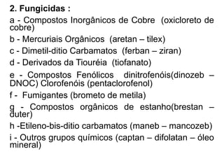 2. Fungicidas :
a - Compostos Inorgânicos de Cobre (oxicloreto de
cobre)
b - Mercuriais Orgânicos (aretan – tilex)
c - Dimetil-ditio Carbamatos (ferban – ziran)
d - Derivados da Tiouréia (tiofanato)
e - Compostos Fenólicos dinitrofenóis(dinozeb –
DNOC) Clorofenóis (pentaclorofenol)
f - Fumigantes (brometo de metila)
g - Compostos orgânicos de estanho(brestan –
duter)
h -Etileno-bis-ditio carbamatos (maneb – mancozeb)
i - Outros grupos químicos (captan – difolatan – óleo
mineral)
 