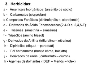 3. Herbicidas:
a - Arsenicais Inorgânicos (arsenito de sódio)
b - Carbamatos (clorprofan)
c-Compostos Fenólicos (dinitrofenóis e clorofenóis)
d - Derivados do Ácido Fenoxiaceticos(2,4-D e 2,4,5-T)
e - Triazinas (ametrina – simazina)
f - Triazólios (amino triazol)
g - Derivados da Anilina (trifluralina – nitralina)
h - Dipiridílios (diquat – paraquat)
i - Tiol carbamatos (bentio carbe, butilato)
j - Derivados da uréia ( carbutilato – diuron)
k - Agentes desfolhantes ( DEF – Merfós – folex)
 