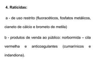 4. Raticidas:
a - de uso restrito (fluoracéticos, fosfatos metálicos,
cianeto de cálcio e brometo de metila)
b - produtos de venda ao público: norbormida – cila
vermelha e anticoagulantes (cumarínicos e
indandiona).
 