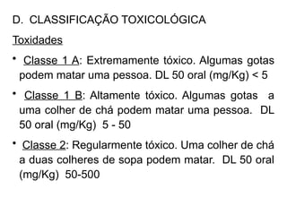 D. CLASSIFICAÇÃO TOXICOLÓGICA
Toxidades
• Classe 1 A: Extremamente tóxico. Algumas gotas
podem matar uma pessoa. DL 50 oral (mg/Kg) < 5
• Classe 1 B: Altamente tóxico. Algumas gotas a
uma colher de chá podem matar uma pessoa. DL
50 oral (mg/Kg) 5 - 50
• Classe 2: Regularmente tóxico. Uma colher de chá
a duas colheres de sopa podem matar. DL 50 oral
(mg/Kg) 50-500
 