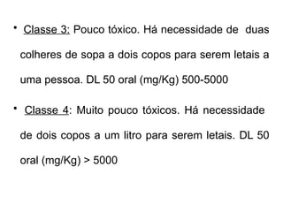 • Classe 3: Pouco tóxico. Há necessidade de duas
colheres de sopa a dois copos para serem letais a
uma pessoa. DL 50 oral (mg/Kg) 500-5000
• Classe 4: Muito pouco tóxicos. Há necessidade
de dois copos a um litro para serem letais. DL 50
oral (mg/Kg) > 5000
 