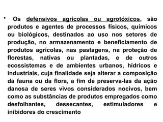 • Os defensivos agrícolas ou agrotóxicos, são
produtos e agentes de processos físicos, químicos
ou biológicos, destinados ao uso nos setores de
produção, no armazenamento e beneficiamento de
produtos agrícolas, nas pastagens, na proteção de
florestas, nativas ou plantadas, e de outros
ecossistemas e de ambientes urbanos, hídricos e
industriais, cuja finalidade seja alterar a composição
da fauna ou da flora, a fim de preserva-las da ação
danosa de seres vivos considerados nocivos, bem
como as substâncias de produtos empregados como
desfolhantes, dessecantes, estimuladores e
inibidores do crescimento
 