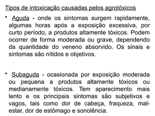 Tipos de intoxicação causadas pelos agrotóxicos
• Aguda - onde os sintomas surgem rapidamente,
algumas horas após a exposição excessiva, por
curto período, a produtos altamente tóxicos. Podem
ocorrer de forma moderada ou grave, dependendo
da quantidade do veneno absorvido. Os sinais e
sintomas são nítidos e objetivos.
• Subaguda - ocasionada por exposição moderada
ou pequena a produtos altamente tóxicos ou
medianamente tóxicos. Tem aparecimento mais
lento e os principais sintomas são subjetivos e
vagos, tais como dor de cabeça, fraqueza, mal-
estar, dor de estômago e sonolência.
 