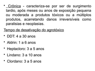 • Crônica - caracteriza-se por ser de surgimento
tardio, após meses ou anos de exposição pequena
ou moderada a produtos tóxicos ou a múltiplos
produtos, acarretando danos irreversíveis como
paralisias e neoplasias.
Tempo de desativação do agrotóxico
• DDT: 4 a 30 anos
• Aldrin: 1 a 6 anos
• Heptacloro: 3 a 5 anos
• Lindano: 3 a 10 anos
• Clordano: 3 a 5 anos
 